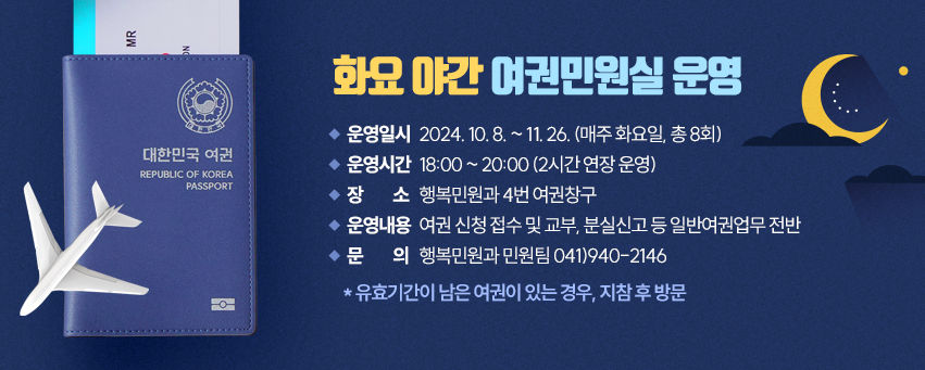 운영일시 : 2024. 10. 8. ~ 11. 26. (매주 화요일, 총 8회)
운영시간 : 18:00 ~ 20:00 (2시간 연장 운영)
장    소 : 행복민원과 4번 여권창구
운영내용 : 여권 신청 접수 및 교부, 분실신고 등 일반여권업무 전반
문    의 : 행복민원과 민원팀 041)940-2146
 * 유효기간이 남은 여권이 있는 경우, 지참 후 방문